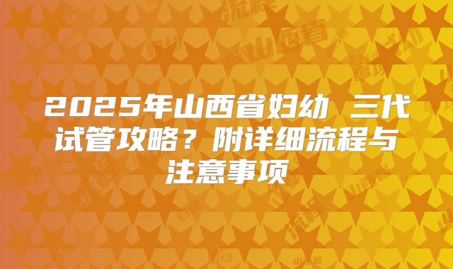 2025年山西省妇幼 三代试管攻略?附详细流程与注意事项