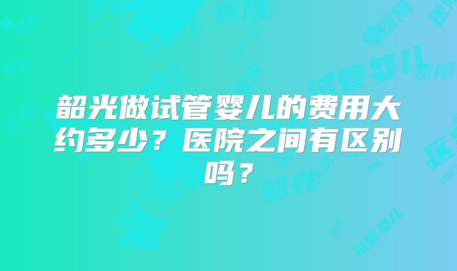 韶光做试管婴儿的费用大约多少？医院之间有区别吗？