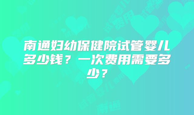 南通妇幼保健院试管婴儿多少钱?一次费用需要多少?