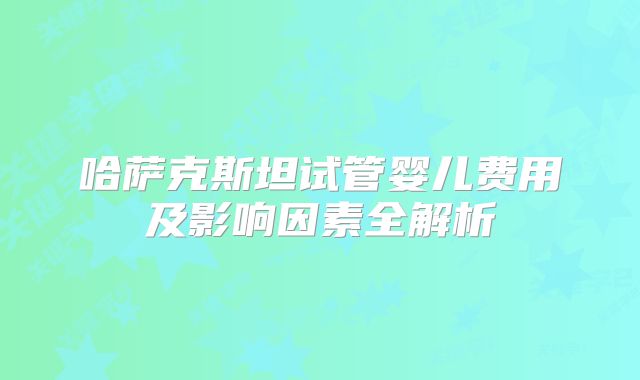 哈萨克斯坦试管婴儿费用及影响因素全解析