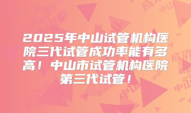 2025年中山试管机构医院三代试管成功率能有多高！中山市试管机构医院第三代试管！