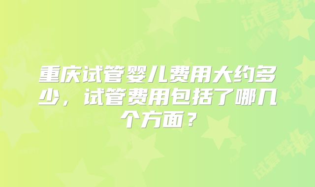 重庆试管婴儿费用大约多少，试管费用包括了哪几个方面？