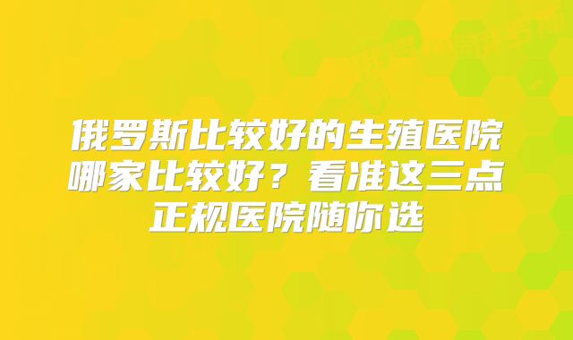 俄罗斯比较好的生殖医院哪家比较好？看准这三点正规医院随你选
