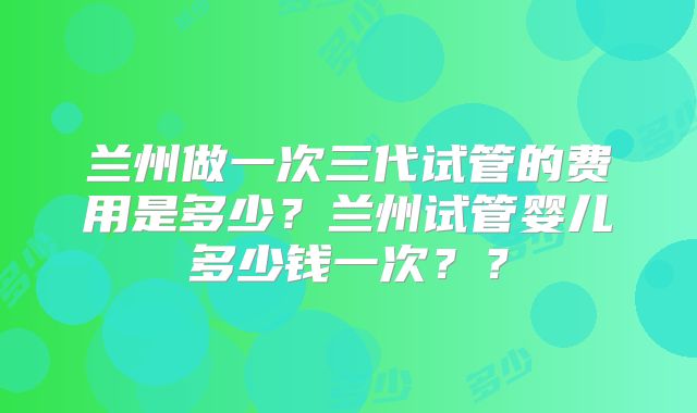兰州做一次三代试管的费用是多少？兰州试管婴儿多少钱一次？？