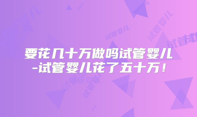 要花几十万做吗试管婴儿-试管婴儿花了五十万!