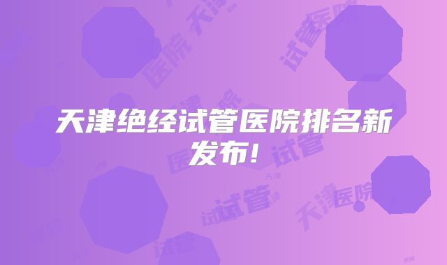 天津绝经试管医院排名新发布!