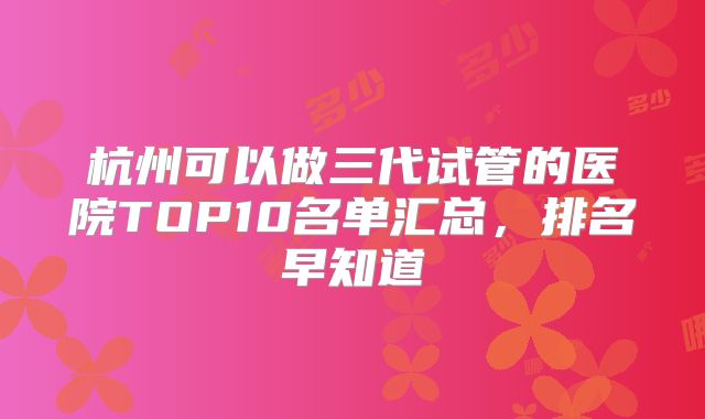 杭州可以做三代试管的医院TOP10名单汇总，排名早知道