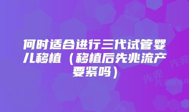 何时适合进行三代试管婴儿移植（移植后先兆流产要紧吗）