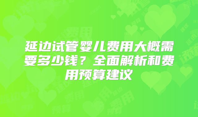 延边试管婴儿费用大概需要多少钱？全面解析和费用预算建议