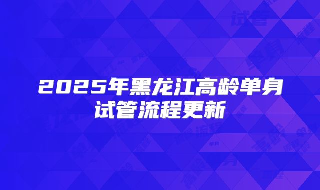 2025年黑龙江高龄单身试管流程更新