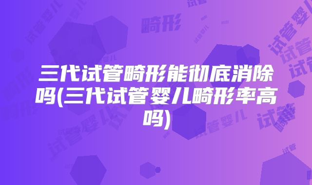 三代试管畸形能彻底消除吗(三代试管婴儿畸形率高吗)