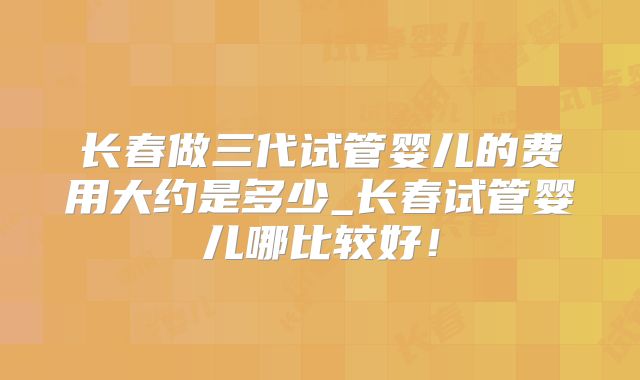 长春做三代试管婴儿的费用大约是多少_长春试管婴儿哪比较好！