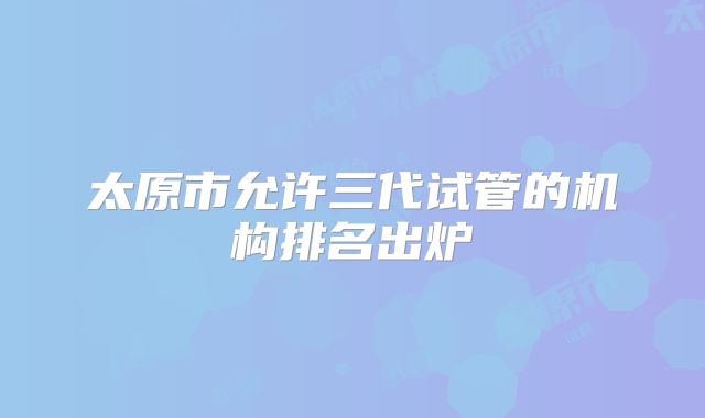 太原市允许三代试管的机构排名出炉