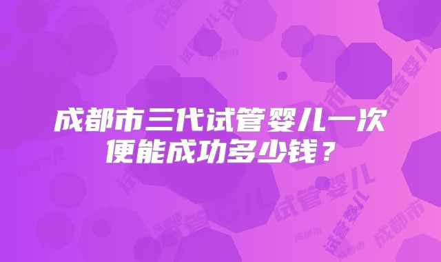 成都市三代试管婴儿一次便能成功多少钱?