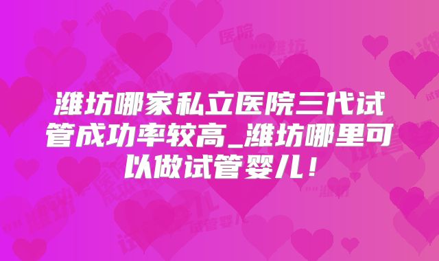 潍坊哪家私立医院三代试管成功率较高_潍坊哪里可以做试管婴儿!