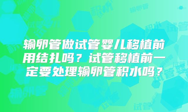 输卵管做试管婴儿移植前用结扎吗？试管移植前一定要处理输卵管积水吗？