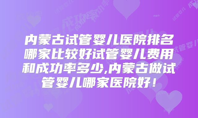 内蒙古试管婴儿医院排名哪家比较好试管婴儿费用和成功率多少,内蒙古做试管婴儿哪家医院好！