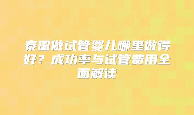 泰国做试管婴儿哪里做得好？成功率与试管费用全面解读