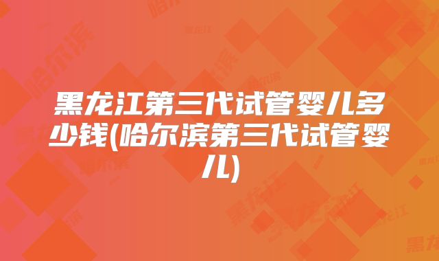 黑龙江第三代试管婴儿多少钱(哈尔滨第三代试管婴儿)