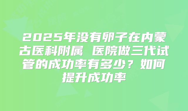 2025年没有卵子在内蒙古医科附属 医院做三代试管的成功率有多少?如何提升成功率