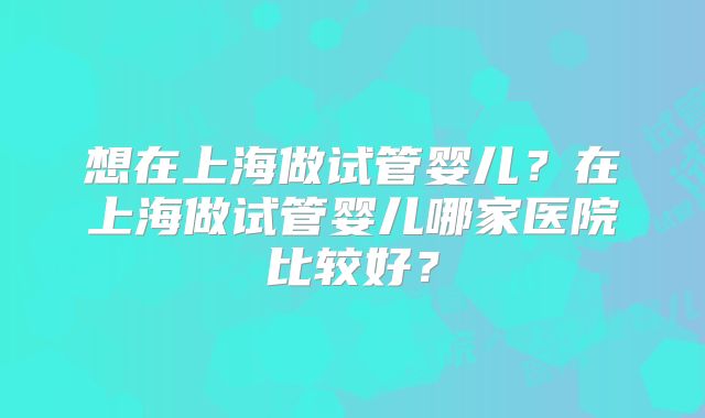 想在上海做试管婴儿?在上海做试管婴儿哪家医院比较好?