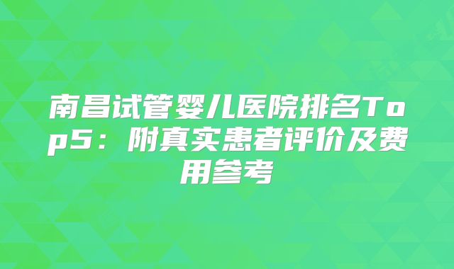 南昌试管婴儿医院排名Top5：附真实患者评价及费用参考