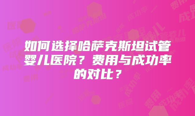 如何选择哈萨克斯坦试管婴儿医院？费用与成功率的对比？