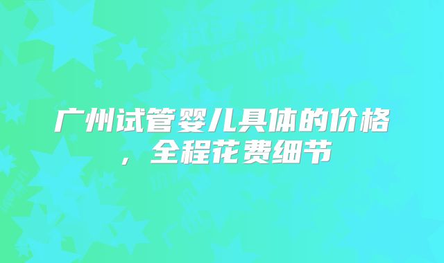 广州试管婴儿具体的价格，全程花费细节