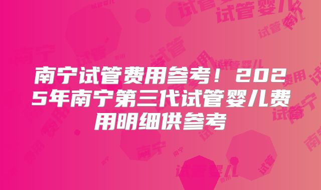 南宁试管费用参考!2025年南宁第三代试管婴儿费用明细供参考
