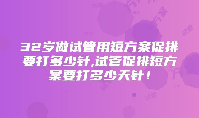 32岁做试管用短方案促排要打多少针,试管促排短方案要打多少天针!
