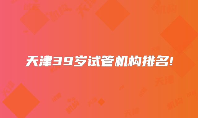 天津39岁试管机构排名!