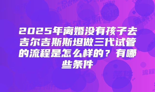 2025年离婚没有孩子去吉尔吉斯斯坦做三代试管的流程是怎么样的?有哪些条件