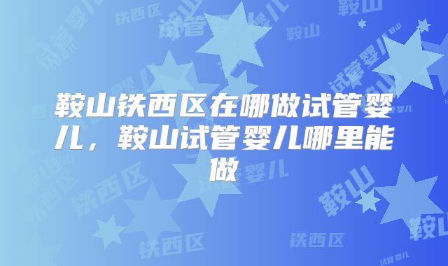 鞍山铁西区在哪做试管婴儿，鞍山试管婴儿哪里能做
