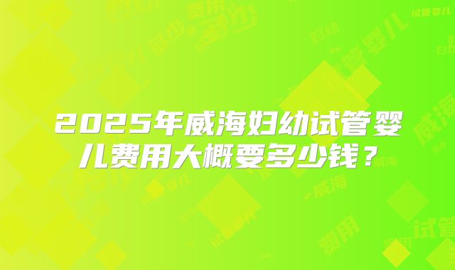 2025年威海妇幼试管婴儿费用大概要多少钱?