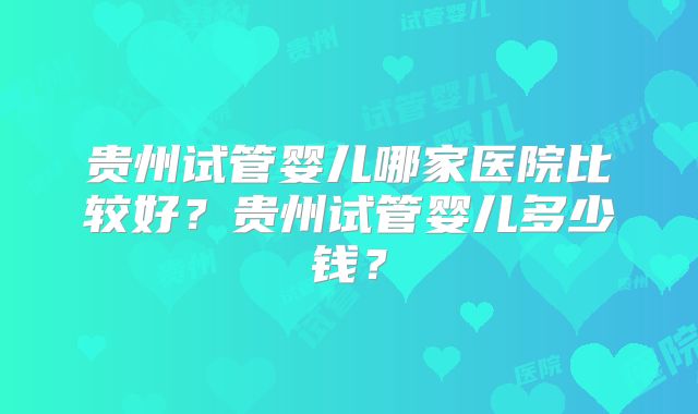 贵州试管婴儿哪家医院比较好？贵州试管婴儿多少钱？