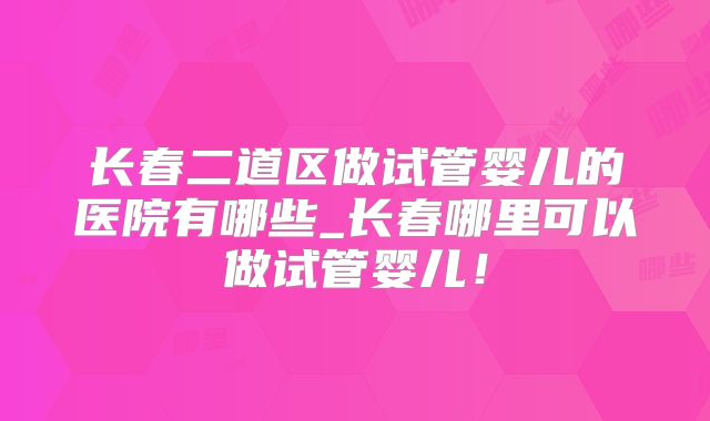 长春二道区做试管婴儿的医院有哪些_长春哪里可以做试管婴儿！