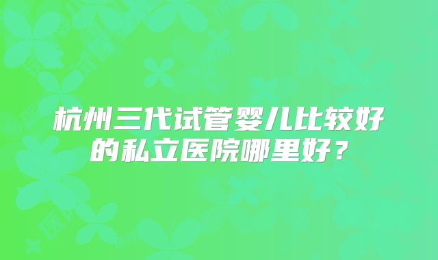 杭州三代试管婴儿比较好的私立医院哪里好?