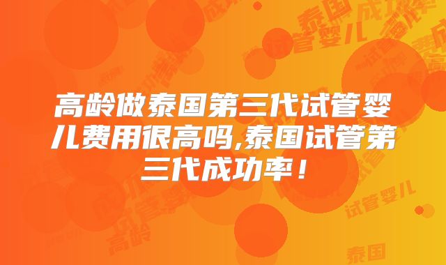 高龄做泰国第三代试管婴儿费用很高吗,泰国试管第三代成功率！