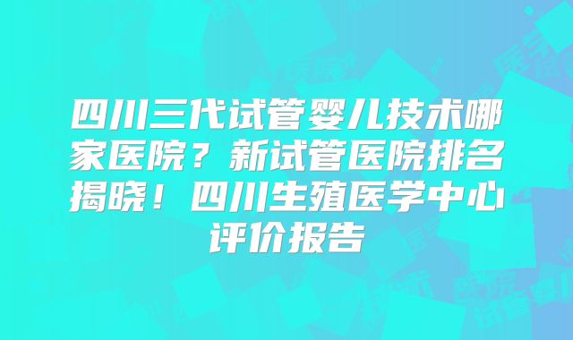 四川三代试管婴儿技术哪家医院?新试管医院排名揭晓!四川生殖医学中心评价报告