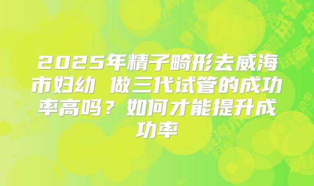 2025年精子畸形去威海市妇幼 做三代试管的成功率高吗?如何才能提升成功率