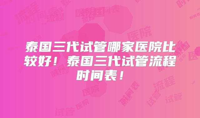泰国三代试管哪家医院比较好！泰国三代试管流程时间表！