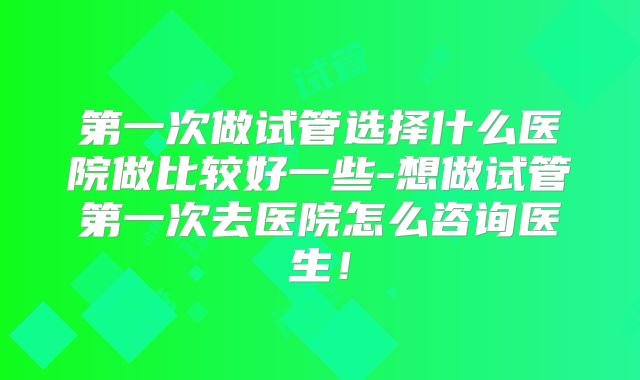 第一次做试管选择什么医院做比较好一些-想做试管第一次去医院怎么咨询医生！