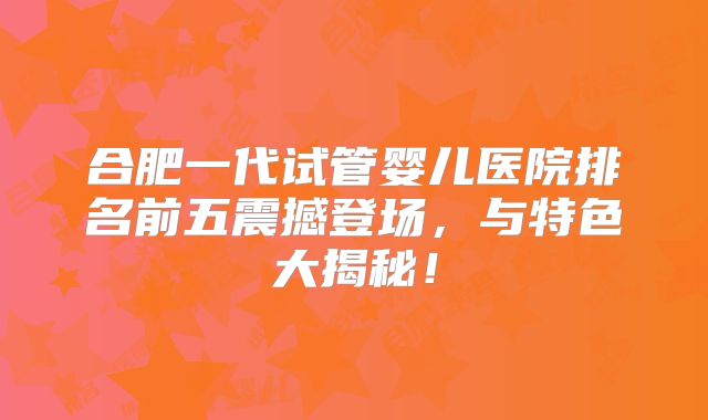 合肥一代试管婴儿医院排名前五震撼登场，与特色大揭秘！