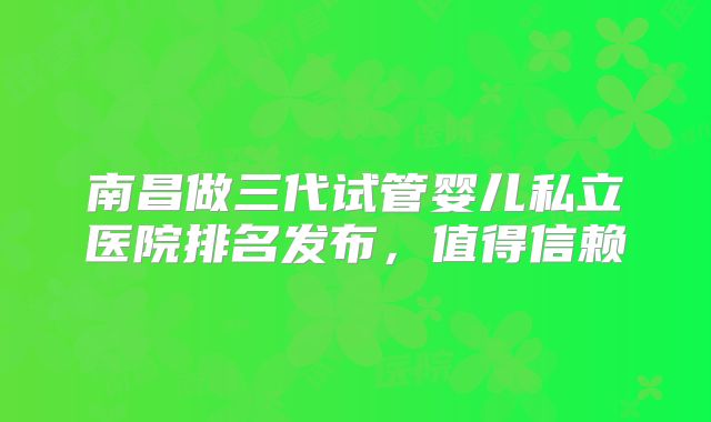 南昌做三代试管婴儿私立医院排名发布，值得信赖