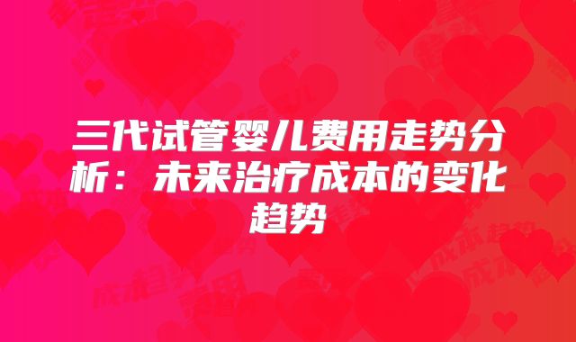 三代试管婴儿费用走势分析：未来治疗成本的变化趋势