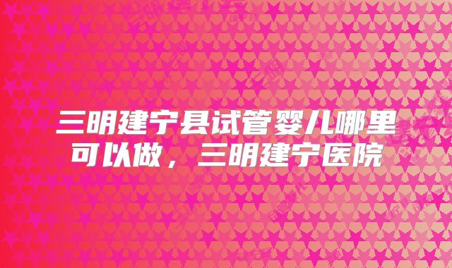 三明建宁县试管婴儿哪里可以做，三明建宁医院