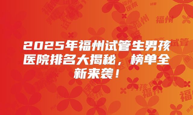 2025年福州试管生男孩医院排名大揭秘，榜单全新来袭！