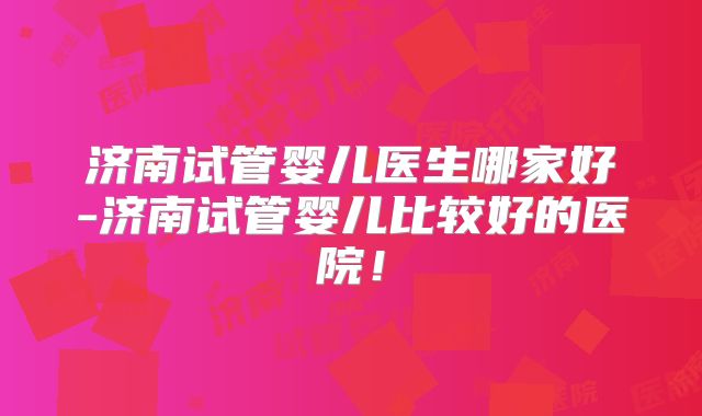 济南试管婴儿医生哪家好-济南试管婴儿比较好的医院！