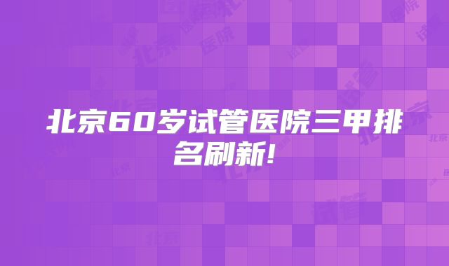 北京60岁试管医院三甲排名刷新!