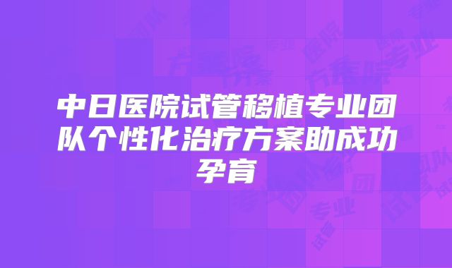 中日医院试管移植专业团队个性化治疗方案助成功孕育